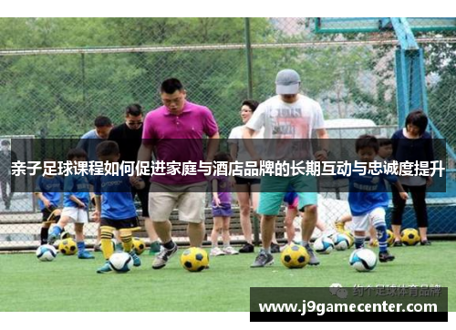 亲子足球课程如何促进家庭与酒店品牌的长期互动与忠诚度提升